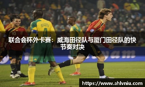 联合会杯外卡赛：威海田径队与厦门田径队的快节奏对决