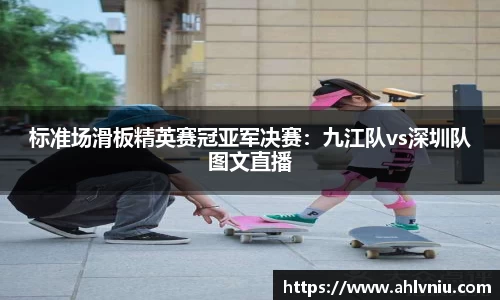 标准场滑板精英赛冠亚军决赛：九江队vs深圳队图文直播
