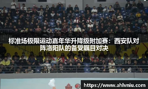 标准场极限运动嘉年华升降级附加赛：西安队对阵洛阳队的备受瞩目对决