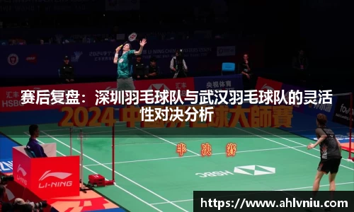 赛后复盘：深圳羽毛球队与武汉羽毛球队的灵活性对决分析