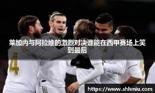 莱加内与阿拉维的激烈对决谁能在西甲赛场上笑到最后